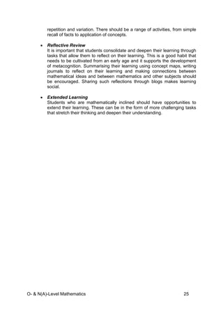 O- & N(A)-Level Mathematics 25
repetition and variation. There should be a range of activities, from simple
recall of facts to application of concepts.
• Reflective Review
It is important that students consolidate and deepen their learning through
tasks that allow them to reflect on their learning. This is a good habit that
needs to be cultivated from an early age and it supports the development
of metacognition. Summarising their learning using concept maps, writing
journals to reflect on their learning and making connections between
mathematical ideas and between mathematics and other subjects should
be encouraged. Sharing such reflections through blogs makes learning
social.
• Extended Learning
Students who are mathematically inclined should have opportunities to
extend their learning. These can be in the form of more challenging tasks
that stretch their thinking and deepen their understanding.
 