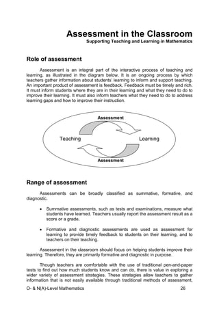 O- & N(A)-Level Mathematics 26
Assessment in the Classroom
Supporting Teaching and Learning in Mathematics
Role of assessment
Assessment is an integral part of the interactive process of teaching and
learning, as illustrated in the diagram below. It is an ongoing process by which
teachers gather information about students’ learning to inform and support teaching.
An important product of assessment is feedback. Feedback must be timely and rich.
It must inform students where they are in their learning and what they need to do to
improve their learning. It must also inform teachers what they need to do to address
learning gaps and how to improve their instruction.
Range of assessment
Assessments can be broadly classified as summative, formative, and
diagnostic.
• Summative assessments, such as tests and examinations, measure what
students have learned. Teachers usually report the assessment result as a
score or a grade.
• Formative and diagnostic assessments are used as assessment for
learning to provide timely feedback to students on their learning, and to
teachers on their teaching.
Assessment in the classroom should focus on helping students improve their
learning. Therefore, they are primarily formative and diagnostic in purpose.
Though teachers are comfortable with the use of traditional pen-and-paper
tests to find out how much students know and can do, there is value in exploring a
wider variety of assessment strategies. These strategies allow teachers to gather
information that is not easily available through traditional methods of assessment,
Teaching Learning
Assessment
Assessment
 