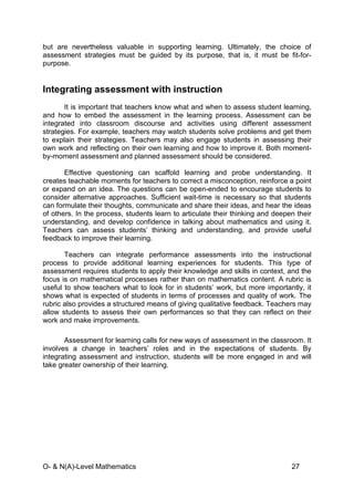 O- & N(A)-Level Mathematics 27
but are nevertheless valuable in supporting learning. Ultimately, the choice of
assessment strategies must be guided by its purpose, that is, it must be fit-for-
purpose.
Integrating assessment with instruction
It is important that teachers know what and when to assess student learning,
and how to embed the assessment in the learning process. Assessment can be
integrated into classroom discourse and activities using different assessment
strategies. For example, teachers may watch students solve problems and get them
to explain their strategies. Teachers may also engage students in assessing their
own work and reflecting on their own learning and how to improve it. Both moment-
by-moment assessment and planned assessment should be considered.
Effective questioning can scaffold learning and probe understanding. It
creates teachable moments for teachers to correct a misconception, reinforce a point
or expand on an idea. The questions can be open-ended to encourage students to
consider alternative approaches. Sufficient wait-time is necessary so that students
can formulate their thoughts, communicate and share their ideas, and hear the ideas
of others. In the process, students learn to articulate their thinking and deepen their
understanding, and develop confidence in talking about mathematics and using it.
Teachers can assess students’ thinking and understanding, and provide useful
feedback to improve their learning.
Teachers can integrate performance assessments into the instructional
process to provide additional learning experiences for students. This type of
assessment requires students to apply their knowledge and skills in context, and the
focus is on mathematical processes rather than on mathematics content. A rubric is
useful to show teachers what to look for in students’ work, but more importantly, it
shows what is expected of students in terms of processes and quality of work. The
rubric also provides a structured means of giving qualitative feedback. Teachers may
allow students to assess their own performances so that they can reflect on their
work and make improvements.
Assessment for learning calls for new ways of assessment in the classroom. It
involves a change in teachers’ roles and in the expectations of students. By
integrating assessment and instruction, students will be more engaged in and will
take greater ownership of their learning.
 