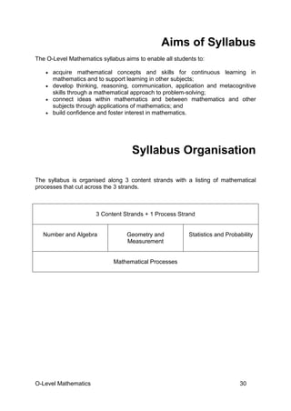 O-Level Mathematics 30
Aims of Syllabus
The O-Level Mathematics syllabus aims to enable all students to:
• acquire mathematical concepts and skills for continuous learning in
mathematics and to support learning in other subjects;
• develop thinking, reasoning, communication, application and metacognitive
skills through a mathematical approach to problem-solving;
• connect ideas within mathematics and between mathematics and other
subjects through applications of mathematics; and
• build confidence and foster interest in mathematics.
Syllabus Organisation
The syllabus is organised along 3 content strands with a listing of mathematical
processes that cut across the 3 strands.
3 Content Strands + 1 Process Strand
Number and Algebra Geometry and
Measurement
Statistics and Probability
Mathematical Processes
 