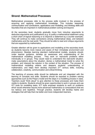 O-Level Mathematics 31
Strand: Mathematical Processes
Mathematical processes refer to the process skills involved in the process of
acquiring and applying mathematical knowledge. This includes reasoning,
communication and connections, applications and modelling, and thinking skills and
heuristics that are important in mathematical problem solving and beyond.
At the secondary level, students gradually move from inductive arguments to
deductive arguments and justifications (e.g. to justify a mathematical statement using
a short chain of logical reasoning or to disprove a statement by a counter example).
They will continue to make connections among mathematical ideas, and between
mathematics and the real world. They should be able to read and critique arguments
that are supported by mathematics.
Greater attention will be given to applications and modelling at the secondary level,
as students become more mature and aware of their immediate environment and
phenomenon. Besides learning standard mathematical models, students should,
under teacher guidance, develop an awareness and understanding of the
mathematical modelling process. They work on real-world problems either
individually or in groups. They would need to understand the real-world situation,
make assumptions about the situation, devise a mathematical model to solve the
problem, and interpret the solution in the context of the situation. The process of
mathematical modelling widens and deepens students’ understanding of
mathematics, and helps them develop important 21st
century skills, including
collaboration, creativity, communication and critical thinking.
The teaching of process skills should be deliberate and yet integrated with the
learning of concepts and skills. Students should be exposed to problem solving
approaches such as the Polya’s model and the steps in a modelling process in class.
Teachers could “think aloud” to give attention to these processes and make them
visible to students. Students should be given opportunities to work in groups and use
ICT tools for modelling tasks. ICT tools empower students to work on problems
which would otherwise require more advanced mathematics or computations that are
too tedious and repetitive. Through practice, students will develop habits and
strategies that will help them be better and more independent learners.
 