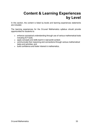 O-Level Mathematics 33
Content & Learning Experiences
by Level
In this section, the content is listed by levels and learning experiences statements
are included.
The learning experiences for the O-Level Mathematics syllabus should provide
opportunities for students to:
• enhance conceptual understanding through use of various mathematical tools
including ICT tools;
• apply concepts and skills learnt in real-world context;
• communicate their reasoning and connections through various mathematical
tasks and activities; and
• build confidence and foster interest in mathematics.
 