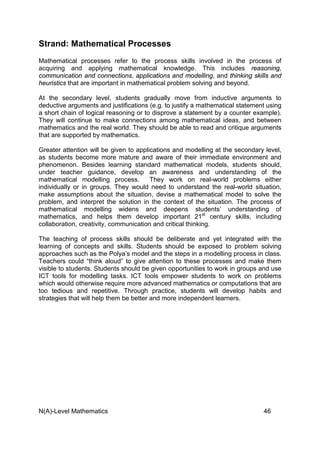 N(A)-Level Mathematics 46
Strand: Mathematical Processes
Mathematical processes refer to the process skills involved in the process of
acquiring and applying mathematical knowledge. This includes reasoning,
communication and connections, applications and modelling, and thinking skills and
heuristics that are important in mathematical problem solving and beyond.
At the secondary level, students gradually move from inductive arguments to
deductive arguments and justifications (e.g. to justify a mathematical statement using
a short chain of logical reasoning or to disprove a statement by a counter example).
They will continue to make connections among mathematical ideas, and between
mathematics and the real world. They should be able to read and critique arguments
that are supported by mathematics.
Greater attention will be given to applications and modelling at the secondary level,
as students become more mature and aware of their immediate environment and
phenomenon. Besides learning standard mathematical models, students should,
under teacher guidance, develop an awareness and understanding of the
mathematical modelling process. They work on real-world problems either
individually or in groups. They would need to understand the real-world situation,
make assumptions about the situation, devise a mathematical model to solve the
problem, and interpret the solution in the context of the situation. The process of
mathematical modelling widens and deepens students’ understanding of
mathematics, and helps them develop important 21st
century skills, including
collaboration, creativity, communication and critical thinking.
The teaching of process skills should be deliberate and yet integrated with the
learning of concepts and skills. Students should be exposed to problem solving
approaches such as the Polya’s model and the steps in a modelling process in class.
Teachers could “think aloud” to give attention to these processes and make them
visible to students. Students should be given opportunities to work in groups and use
ICT tools for modelling tasks. ICT tools empower students to work on problems
which would otherwise require more advanced mathematics or computations that are
too tedious and repetitive. Through practice, students will develop habits and
strategies that will help them be better and more independent learners.
 