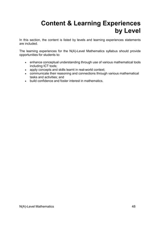 N(A)-Level Mathematics 48
Content & Learning Experiences
by Level
In this section, the content is listed by levels and learning experiences statements
are included.
The learning experiences for the N(A)-Level Mathematics syllabus should provide
opportunities for students to:
• enhance conceptual understanding through use of various mathematical tools
including ICT tools;
• apply concepts and skills learnt in real-world context;
• communicate their reasoning and connections through various mathematical
tasks and activities; and
• build confidence and foster interest in mathematics.
 