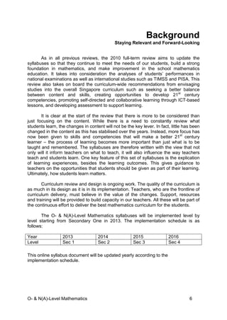 O- & N(A)-Level Mathematics 6
Background
Staying Relevant and Forward-Looking
As in all previous reviews, the 2010 full-term review aims to update the
syllabuses so that they continue to meet the needs of our students, build a strong
foundation in mathematics, and make improvement in the school mathematics
education. It takes into consideration the analyses of students’ performances in
national examinations as well as international studies such as TIMSS and PISA. This
review also takes on board the curriculum-wide recommendations from envisaging
studies into the overall Singapore curriculum such as seeking a better balance
between content and skills, creating opportunities to develop 21st
century
competencies, promoting self-directed and collaborative learning through ICT-based
lessons, and developing assessment to support learning.
It is clear at the start of the review that there is more to be considered than
just focusing on the content. While there is a need to constantly review what
students learn, the changes in content will not be the key lever. In fact, little has been
changed in the content as this has stabilised over the years. Instead, more focus has
now been given to skills and competencies that will make a better 21st
century
learner – the process of learning becomes more important than just what is to be
taught and remembered. The syllabuses are therefore written with the view that not
only will it inform teachers on what to teach, it will also influence the way teachers
teach and students learn. One key feature of this set of syllabuses is the explication
of learning experiences, besides the learning outcomes. This gives guidance to
teachers on the opportunities that students should be given as part of their learning.
Ultimately, how students learn matters.
Curriculum review and design is ongoing work. The quality of the curriculum is
as much in its design as it is in its implementation. Teachers, who are the frontline of
curriculum delivery, must believe in the value of the changes. Support, resources
and training will be provided to build capacity in our teachers. All these will be part of
the continuous effort to deliver the best mathematics curriculum for the students.
The O- & N(A)-Level Mathematics syllabuses will be implemented level by
level starting from Secondary One in 2013. The implementation schedule is as
follows:
Year 2013 2014 2015 2016
Level Sec 1 Sec 2 Sec 3 Sec 4
This online syllabus document will be updated yearly according to the
implementation schedule.
 