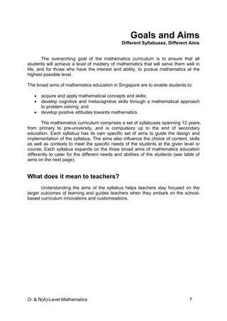 O- & N(A)-Level Mathematics 7
Goals and Aims
Different Syllabuses, Different Aims
The overarching goal of the mathematics curriculum is to ensure that all
students will achieve a level of mastery of mathematics that will serve them well in
life, and for those who have the interest and ability, to pursue mathematics at the
highest possible level.
The broad aims of mathematics education in Singapore are to enable students to:
• acquire and apply mathematical concepts and skills;
• develop cognitive and metacognitive skills through a mathematical approach
to problem solving; and
• develop positive attitudes towards mathematics.
The mathematics curriculum comprises a set of syllabuses spanning 12 years,
from primary to pre-university, and is compulsory up to the end of secondary
education. Each syllabus has its own specific set of aims to guide the design and
implementation of the syllabus. The aims also influence the choice of content, skills
as well as contexts to meet the specific needs of the students at the given level or
course. Each syllabus expands on the three broad aims of mathematics education
differently to cater for the different needs and abilities of the students (see table of
aims on the next page).
What does it mean to teachers?
Understanding the aims of the syllabus helps teachers stay focused on the
larger outcomes of learning and guides teachers when they embark on the school-
based curriculum innovations and customisations.
 