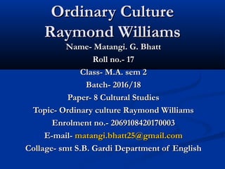 Ordinary CultureOrdinary Culture
Raymond WilliamsRaymond Williams
Name- Matangi. G. BhattName- Matangi. G. Bhatt
Roll no.- 17Roll no.- 17
Class- M.A. sem 2Class- M.A. sem 2
Batch- 2016/18Batch- 2016/18
Paper- 8 Cultural StudiesPaper- 8 Cultural Studies
Topic- Ordinary culture Raymond WilliamsTopic- Ordinary culture Raymond Williams
Enrolment no.- 2069108420170003Enrolment no.- 2069108420170003
E-mail-E-mail- matangi.bhatt25@gmail.commatangi.bhatt25@gmail.com
Collage- smt S.B. Gardi Department of EnglishCollage- smt S.B. Gardi Department of English
 