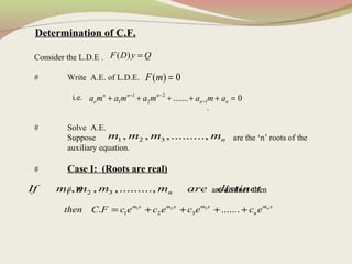 Determination of C.F.
Consider the L.D.E .
# Write A.E. of L.D.E.
i.e.
.
# Solve A.E.
Suppose are the ‘n’ roots of the
auxiliary equation.
# Case I: (Roots are real)
# If are distinct then
( )F D y Q=
( ) 0F m =
1 2
1 2 1....... 0n n n
o n na m a m a m a m a− −
−+ + + + + =
1 2 3, , ,........., nm m m m
1 2 3, , ,........., nIf m m m m are distinct
31 2
1 2 3. ....... nm x m xm x m x
nthen C F c e c e c e c e= + + + +
 