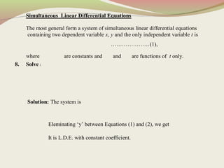 Simultaneous Linear Differential Equations
The most general form a system of simultaneous linear differential equations
containing two dependent variable x, y and the only independent variable t is
…………………(1),
where are constants and and are functions of t only.
8. Solve :
Solution: The system is
Eleminating ‘y’ between Equations (1) and (2), we get
It is L.D.E. with constant coefficient.
 