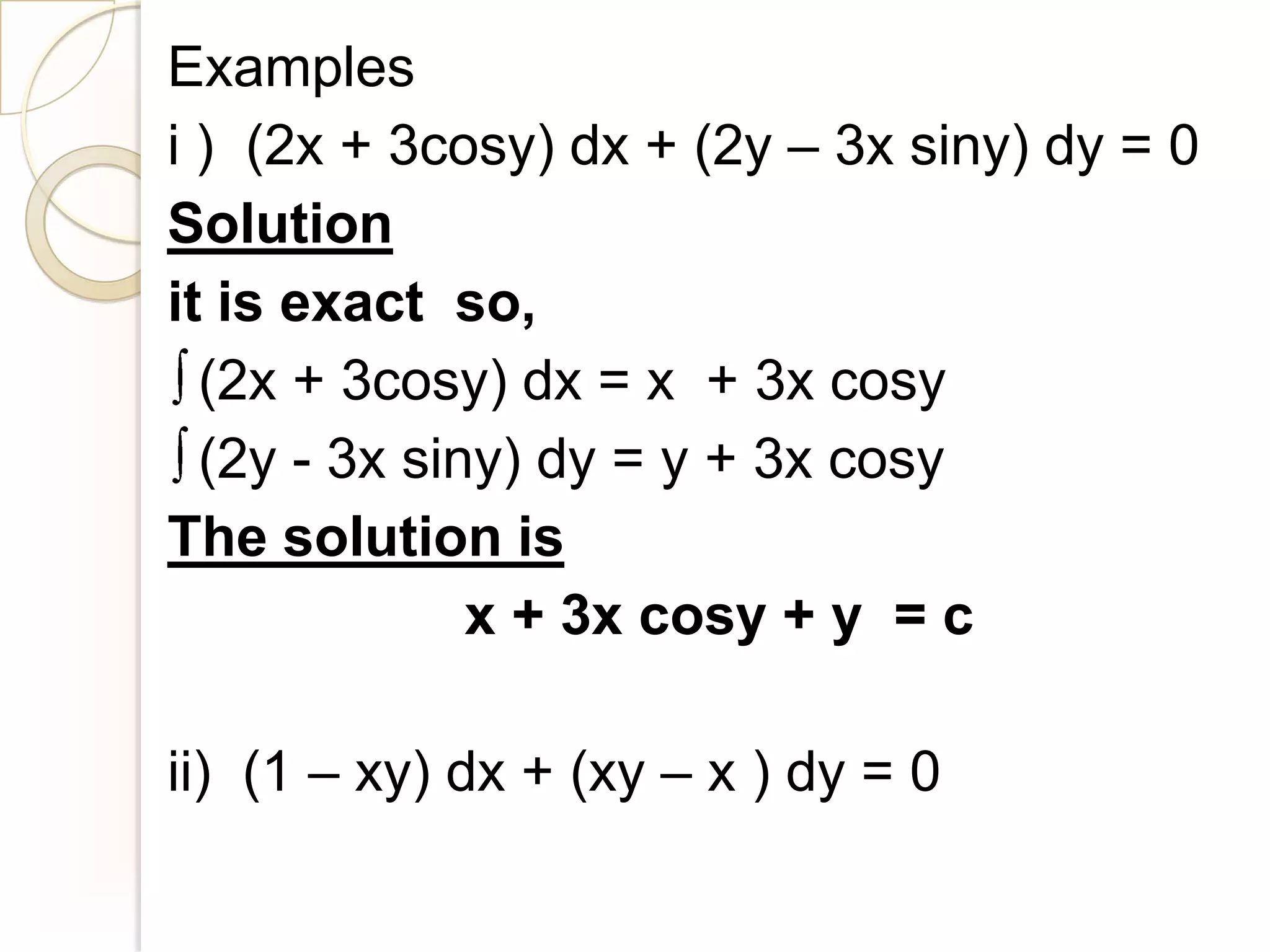 Examples
i ) (2x + 3cosy) dx + (2y – 3x siny) dy = 0
Solution
it is exact so,
  (2x + 3cosy) dx = x + 3x cosy
  (2y - 3x siny) dy = y + 3x cosy
The solution is
              x + 3x cosy + y = c

ii) (1 – xy) dx + (xy – x ) dy = 0
 