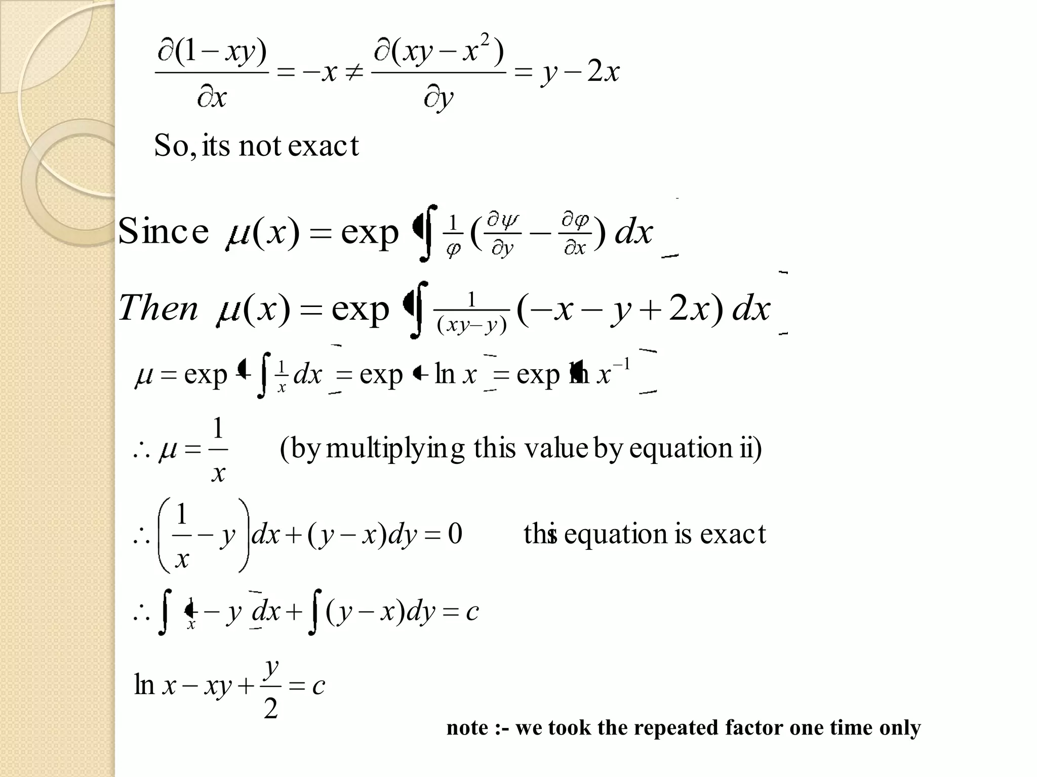 (1 xy)           ( xy x 2 )
               x                               y 2x
      x                y
 So, its not exact

                                 1
Since        ( x)        exp         (   y         x   ) dx
                                    1
Then         ( x)        exp    ( xy y )     ( x        y 2 x) dx
               1                                        1
   exp         x    dx     exp ln x          exp ln x
        1
                  (by multiplyin g this value by equation ii)
        x
   1
        y dx ( y x)dy 0                      thi equation is exact
                                               s
   x
   1
   x        y dx         ( y x)dy c
              y
ln x xy              c
              2
                                 note :- we took the repeated factor one time only
 