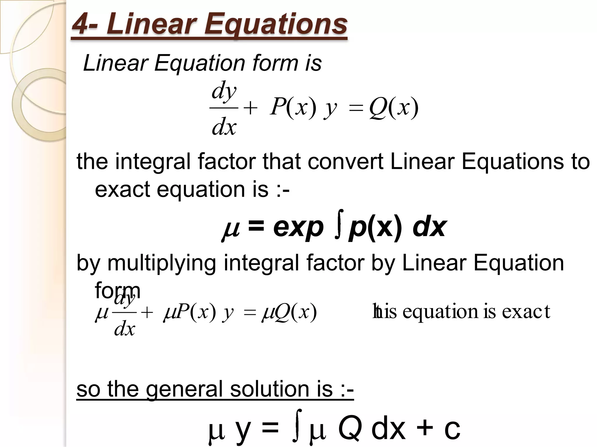 4- Linear Equations
Linear Equation form is
              dy
                    P( x) y     Q( x)
              dx
the integral factor that convert Linear Equations to
  exact equation is :-
                   = exp p(x) dx
by multiplying integral factor by Linear Equation
 form
   dy
          P( x) y   Q( x )     his equation is exact
                               t
   dx

so the general solution is :-
                y=         Q dx + c
 