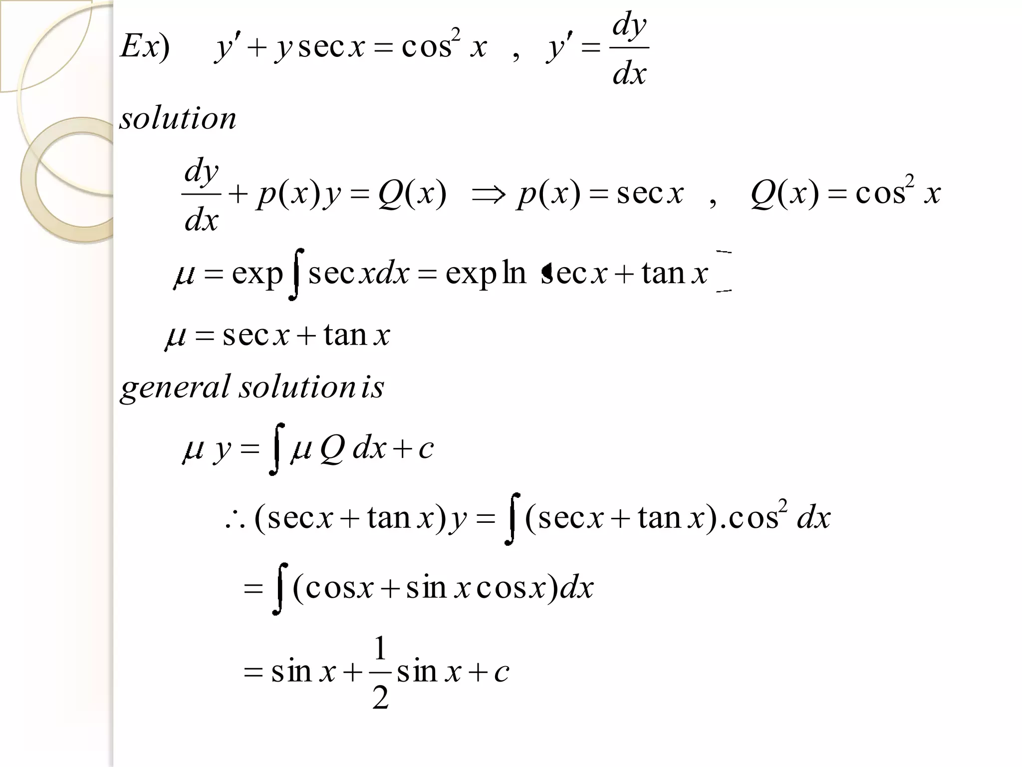 dy
Ex)    y      y sec x    cos2 x , y
                                            dx
solution
      dy
             p( x) y    Q( x)       p( x)   sec x , Q( x)   cos2 x
      dx
           exp sec xdx      exp ln sec x tan x
           sec x tan x
general solution is
       y          Q dx c

             (sec x tan x) y        (sec x tan x).cos2 dx

               (cos x sin x cos x)dx
                        1
              sin x       sin x c
                        2
 