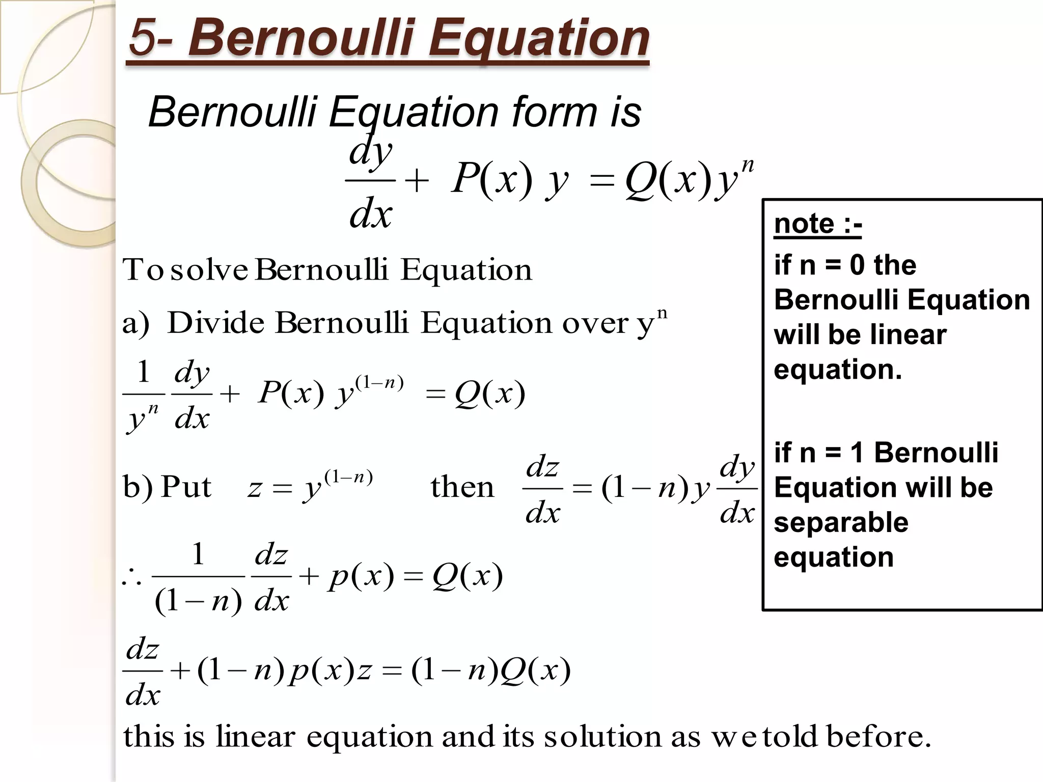 5- Bernoulli Equation
 Bernoulli Equation form is
            dy                   n
                 P( x) y Q( x) y
            dx                                      note :-
To solve Bernoulli Equation                         if n = 0 the
                                                    Bernoulli Equation
a) Divide Bernoulli Equation over y n               will be linear
1 dy                                                equation.
          P( x) y(1      n)
                               Q( x)
y n dx
                                   dz           dy if n = 1 Bernoulli
b) Put   z   y (1   n)
                              then      (1 n) y    Equation will be
                                   dx           dx separable
    1      dz                                    equation
                p( x) Q( x)
  (1 n) dx
dz
      (1 n) p ( x) z (1 n)Q ( x)
dx
this is linear equation and its solution as w e told before.
 