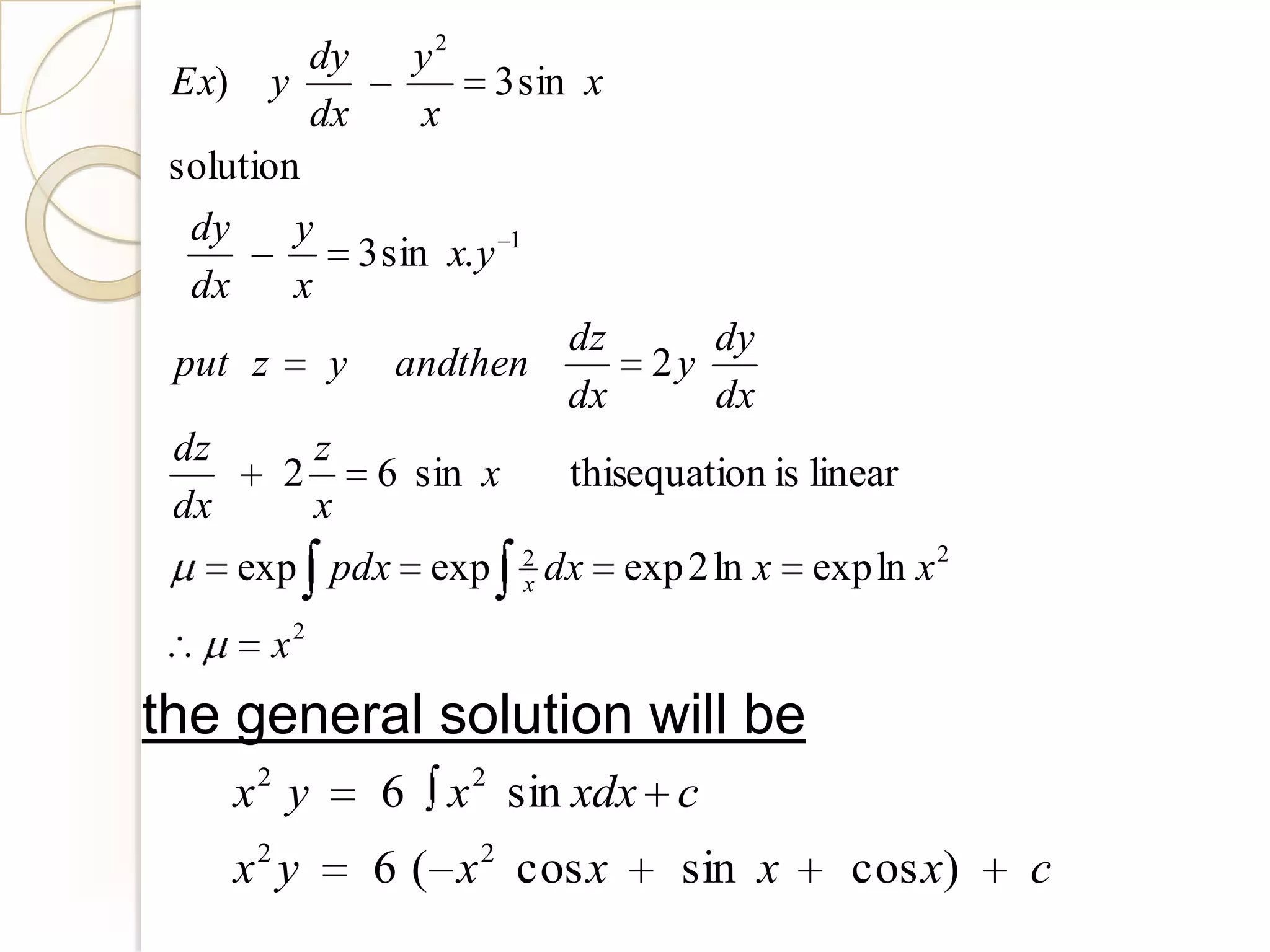 dy     y2
 Ex) y        –        3 sin x
          dx      x
 solution
  dy     y
      –      3 sin x. y 1
  dx     x
                            dz       dy
 put z y andthen                 2y
                            dx       dx
 dz        z
        2     6 sin x       thisequation is linear
 dx        x
     exp pdx exp        2
                        x   dx exp 2 ln x   exp ln x 2
       x2
the general solution will be
     x2 y      6 x 2 sin xdx c
     x2 y     6 ( x 2 cos x        sin x      cos x)     c
 