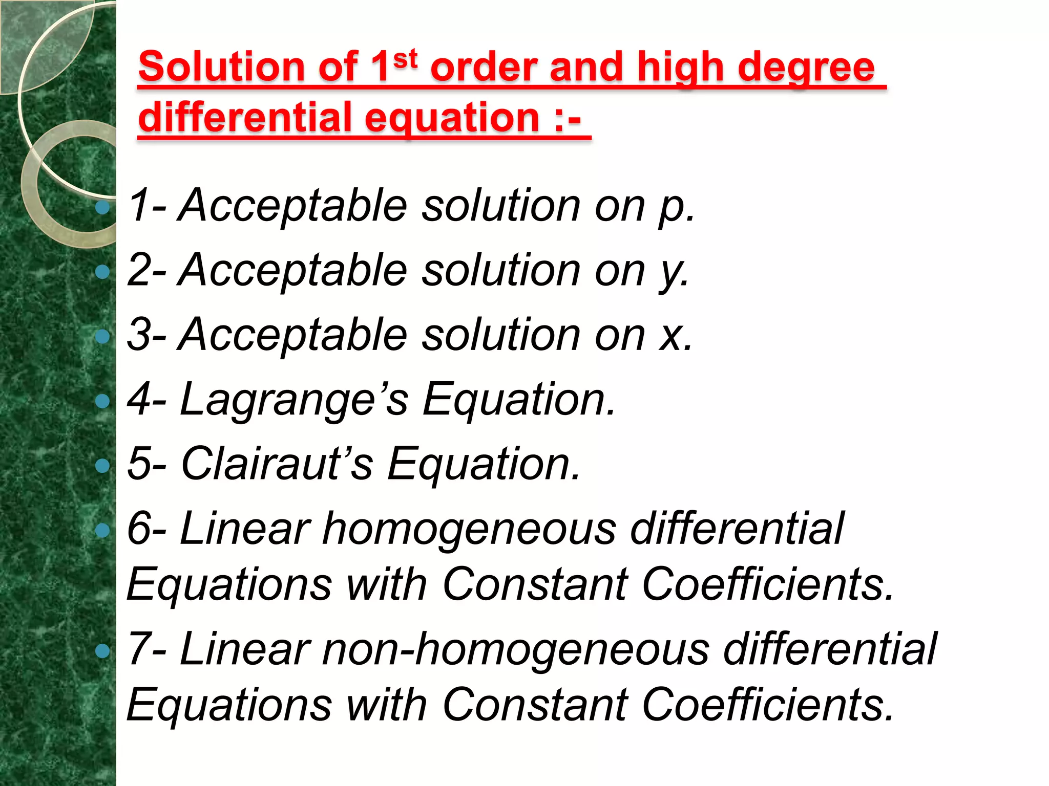 Solution of 1st order and high degree
    differential equation :-

 1- Acceptable solution on p.
 2- Acceptable solution on y.
 3- Acceptable solution on x.
 4- Lagrange’s Equation.
 5- Clairaut’s Equation.
 6- Linear homogeneous differential
  Equations with Constant Coefficients.
 7- Linear non-homogeneous differential
  Equations with Constant Coefficients.
 