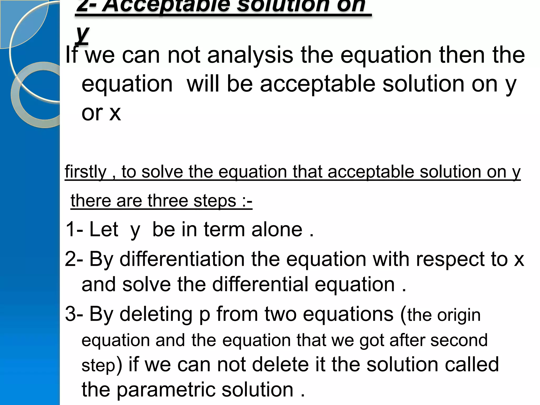 2- Acceptable solution on
  y
If we can not analysis the equation then the
   equation will be acceptable solution on y
   or x

firstly , to solve the equation that acceptable solution on y
there are three steps :-
1- Let y be in term alone .
2- By differentiation the equation with respect to x
  and solve the differential equation .
3- By deleting p from two equations (the origin
  equation and the equation that we got after second
  step) if we can not delete it the solution called
  the parametric solution .
 