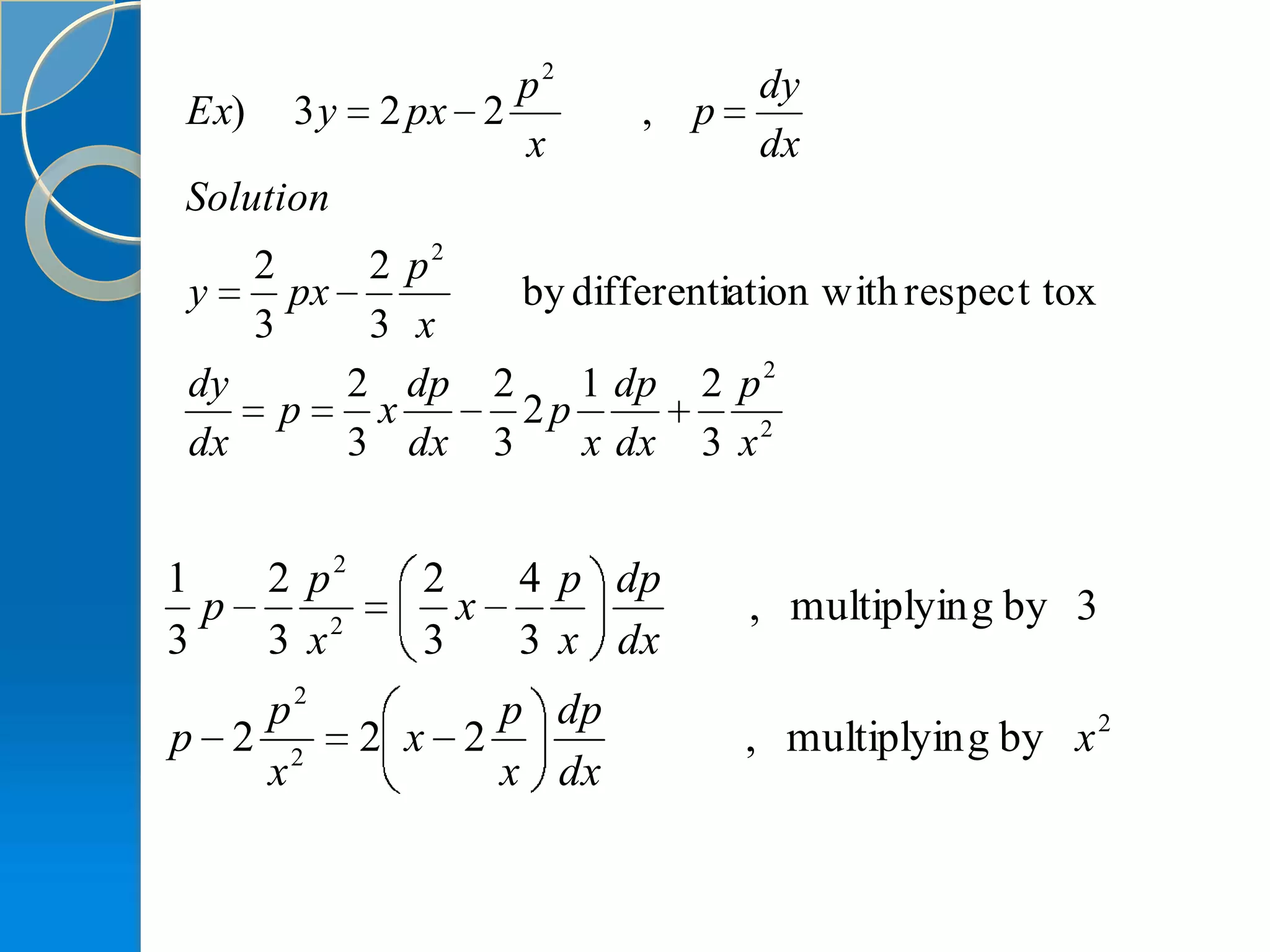 p2            dy
Ex)   3y   2 px 2        , p
                  x             dx
Solution
   2     2 p2
y    px           by differentiation with respect tox
   3     3 x
dy      2 dp    2    1 dp   2 p2
     p   x        2p
dx      3 dx    3    x dx   3 x2


1   2 p2     2   4 p dp
  p            x               , multiplyin g by 3
3   3 x2     3   3 x dx
   p2            p dp
p 2 2      2 x 2               , multiplyin g by x 2
   x             x dx
 