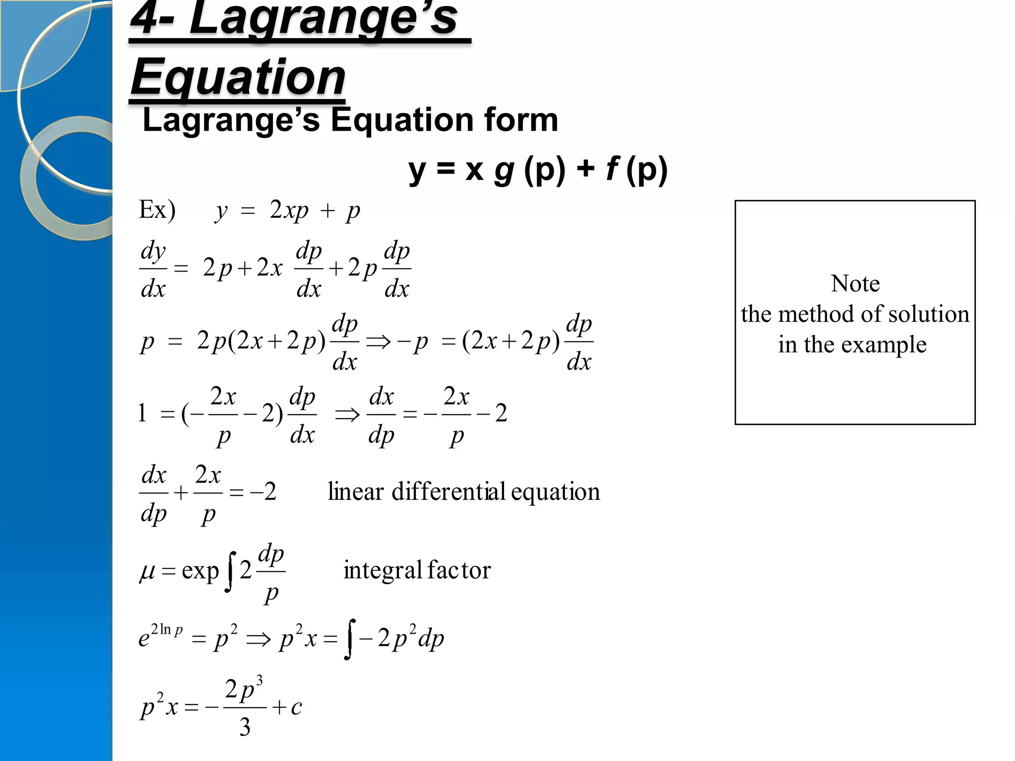 4- Lagrange’s
Equation
Lagrange’s Equation form
               y = x g (p) + f (p)
Ex)        y       2 xp    p
dy            dp        dp
           2 p 2x    2p
dx             dx       dx                                 Note
                   dp                      dp    the method of solution
p   2 p(2 x 2 p)            p (2 x 2 p)              in the example
                   dx                      dx
     2x       dp       dx      2x
1 (        2)                       2
      p       dx       dp       p
dx 2 x
           2      linear differential equation
dp p
           dp
   exp 2            integral factor
            p
e 2 ln p   p2       p2 x       2 p 2 dp

   2        2 p3
p x                  c
             3
 