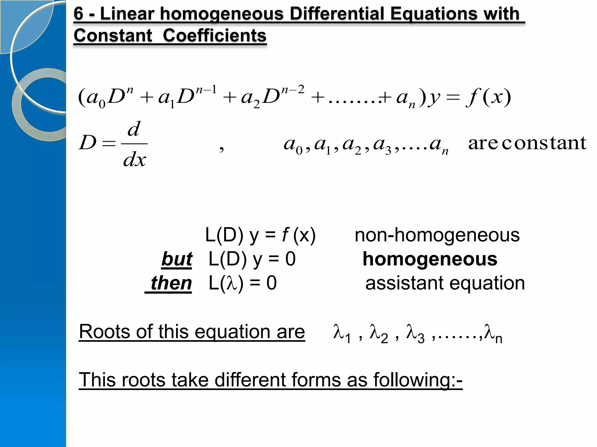 6 - Linear homogeneous Differential Equations with
Constant Coefficients


(a0 D n   a1 D n   1
                           a2 D n   2
                                        ........ an ) y         f ( x)
     d
D                      ,        a0 , a1 , a2 , a3 ,..... n are constant
                                                       a
     dx


               L(D) y = f (x)                 non-homogeneous
           but L(D) y = 0                      homogeneous
          then L( ) = 0                        assistant equation

Roots of this equation are                1   ,   2   ,   3   ,……,   n


This roots take different forms as following:-
 
