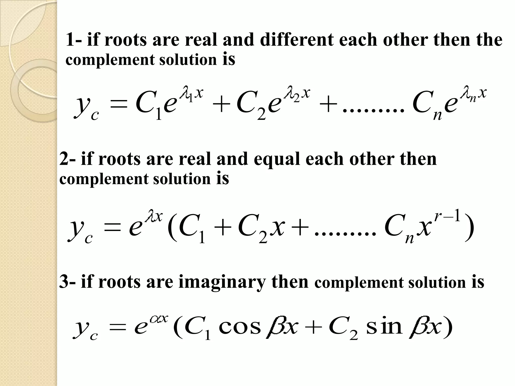 1- if roots are real and different each other then the
complement solution is

                1x           2x                     nx
  yc     C1e         C2 e          ......... Cn e
2- if roots are real and equal each other then
complement solution is

           x                                  r 1
 yc     e (C1 C2 x ......... Cn x                   )
3- if roots are imaginary then complement solution is
            x
 yc      e (C1 cos x              C2 sin x )
 