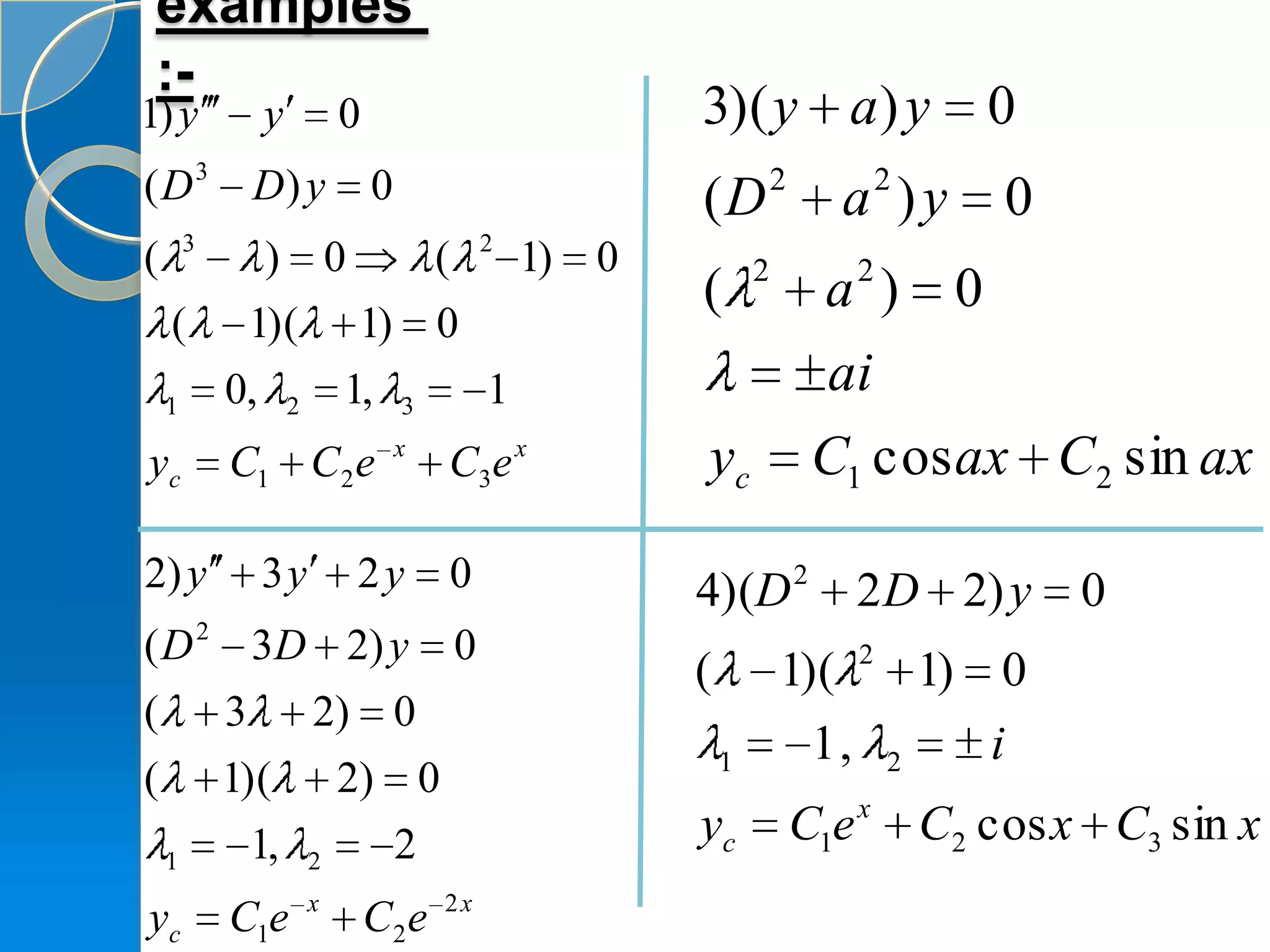 examples
 :-
1) y             y           0                             3)( y a ) y                      0
(D3             D) y             0                         (D          2
                                                                             a )y    2
                                                                                             0
        3                                     2
(                ) 0   (                          1)   0           2             2
                                                           (                a ) 0
    (           1)( 1) 0
    1       0,       2       1,      3        1                             ai
yc          C1 C2 e                  x
                                         C3 e x            yc               C1 cos ax C2 sin ax

2) y             3y          2y          0                 4)(D 2 2 D 2) y                       0
( D 2 3 D 2) y                           0
                                                           (           1)( 2 1) 0
(           3            2) 0
                                                               1         1, 2   i
(           1)(              2) 0
                                                                                 x
                1,                   2                     yc              C1e           C2 cos x C3 sin x
    1                    2
                         x               2x
yc          C1e                  C2 e
 