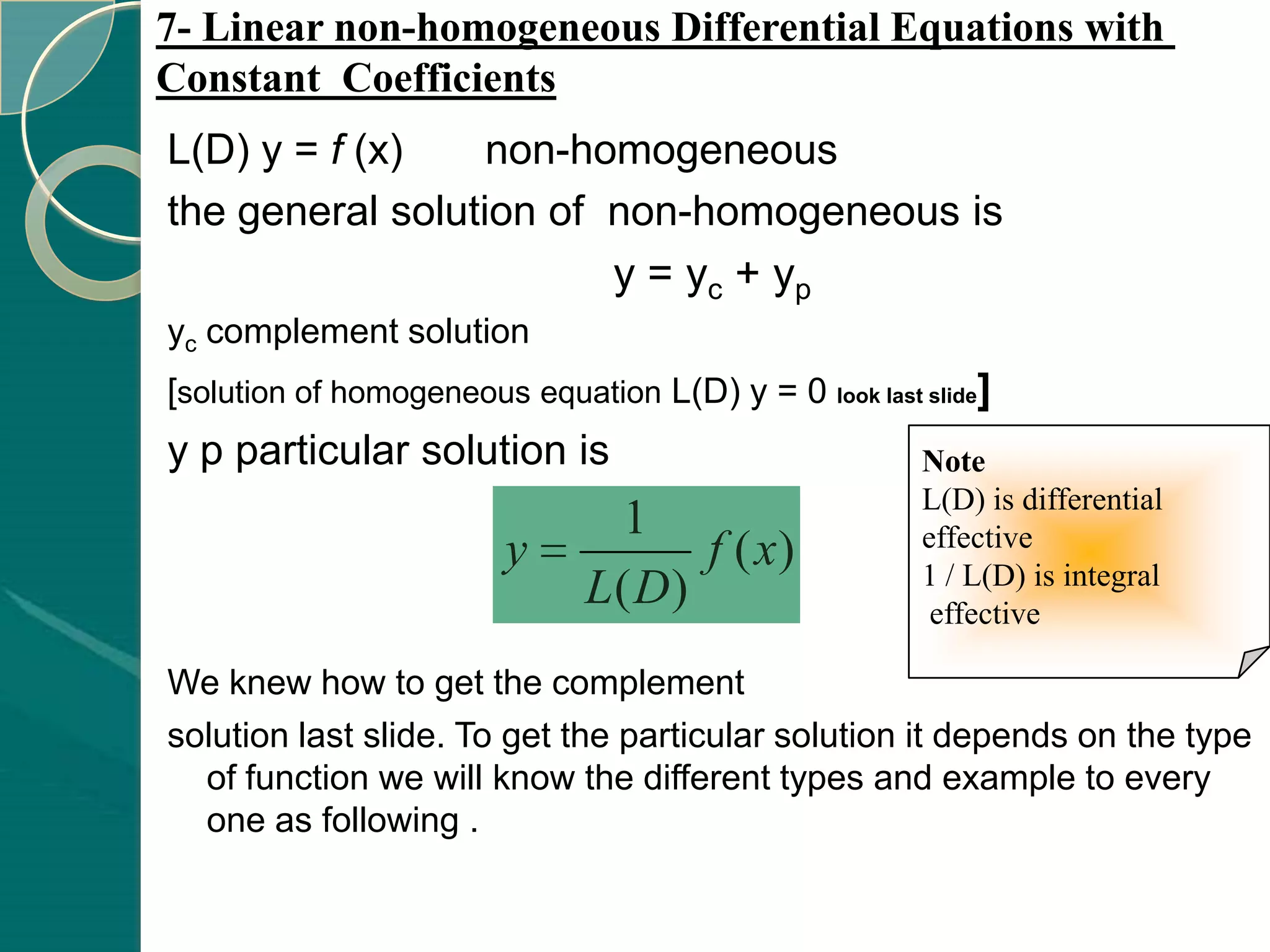 7- Linear non-homogeneous Differential Equations with
Constant Coefficients
L(D) y = f (x)    non-homogeneous
the general solution of non-homogeneous is
                        y = yc + yp
yc complement solution
[solution of homogeneous equation L(D) y = 0 look last slide]
y p particular solution is                             Note
                                                       L(D) is differential
                                1                      effective
                         y          f ( x)             1 / L(D) is integral
                              L( D)                     effective

We knew how to get the complement
solution last slide. To get the particular solution it depends on the type
  of function we will know the different types and example to every
  one as following .
 