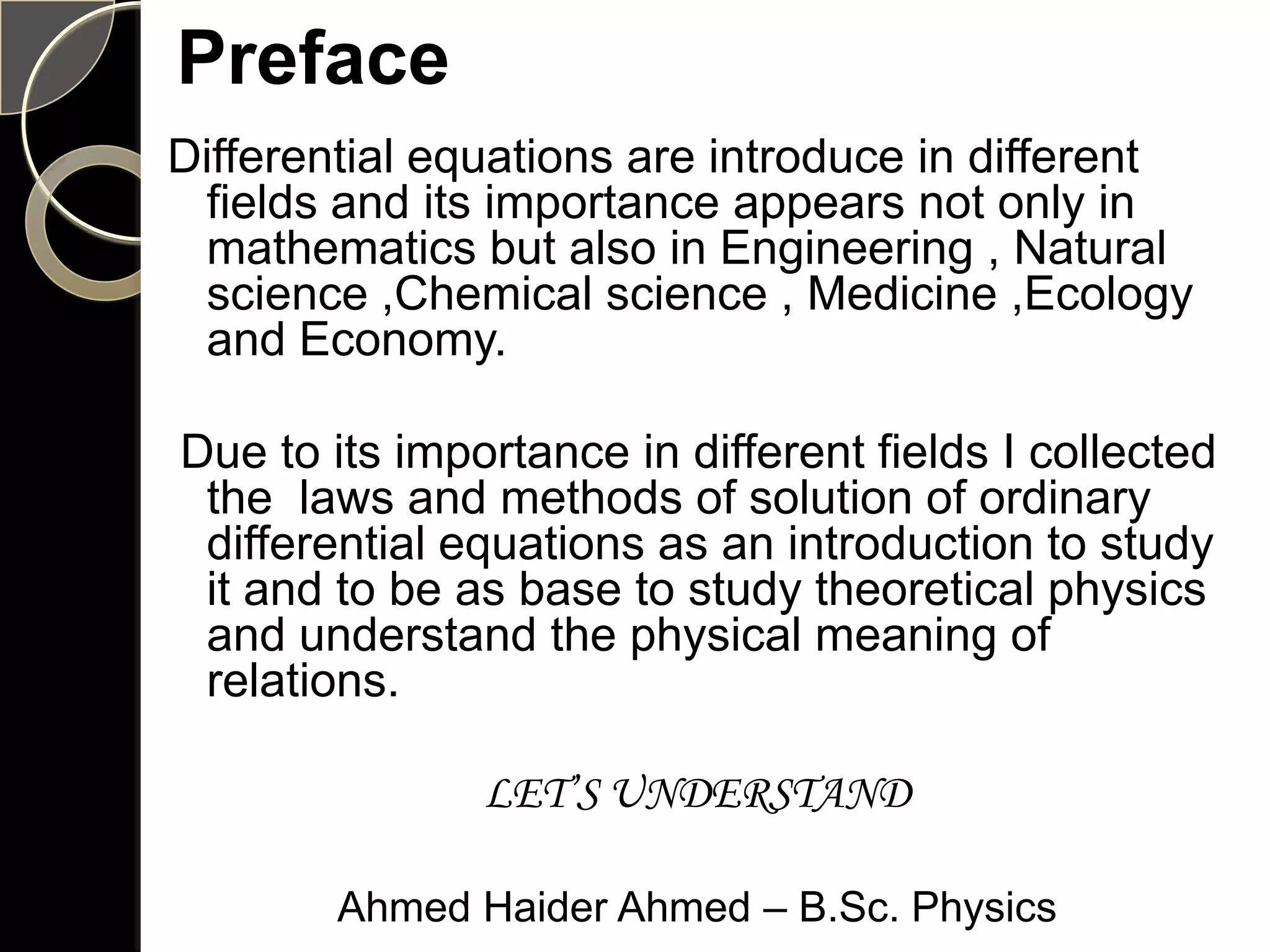 Preface
Differential equations are introduce in different
 fields and its importance appears not only in
 mathematics but also in Engineering , Natural
 science ,Chemical science , Medicine ,Ecology
 and Economy.

Due to its importance in different fields I collected
 the laws and methods of solution of ordinary
 differential equations as an introduction to study
 it and to be as base to study theoretical physics
 and understand the physical meaning of
 relations.

               LET’S UNDERSTAND

        Ahmed Haider Ahmed – B.Sc. Physics
 