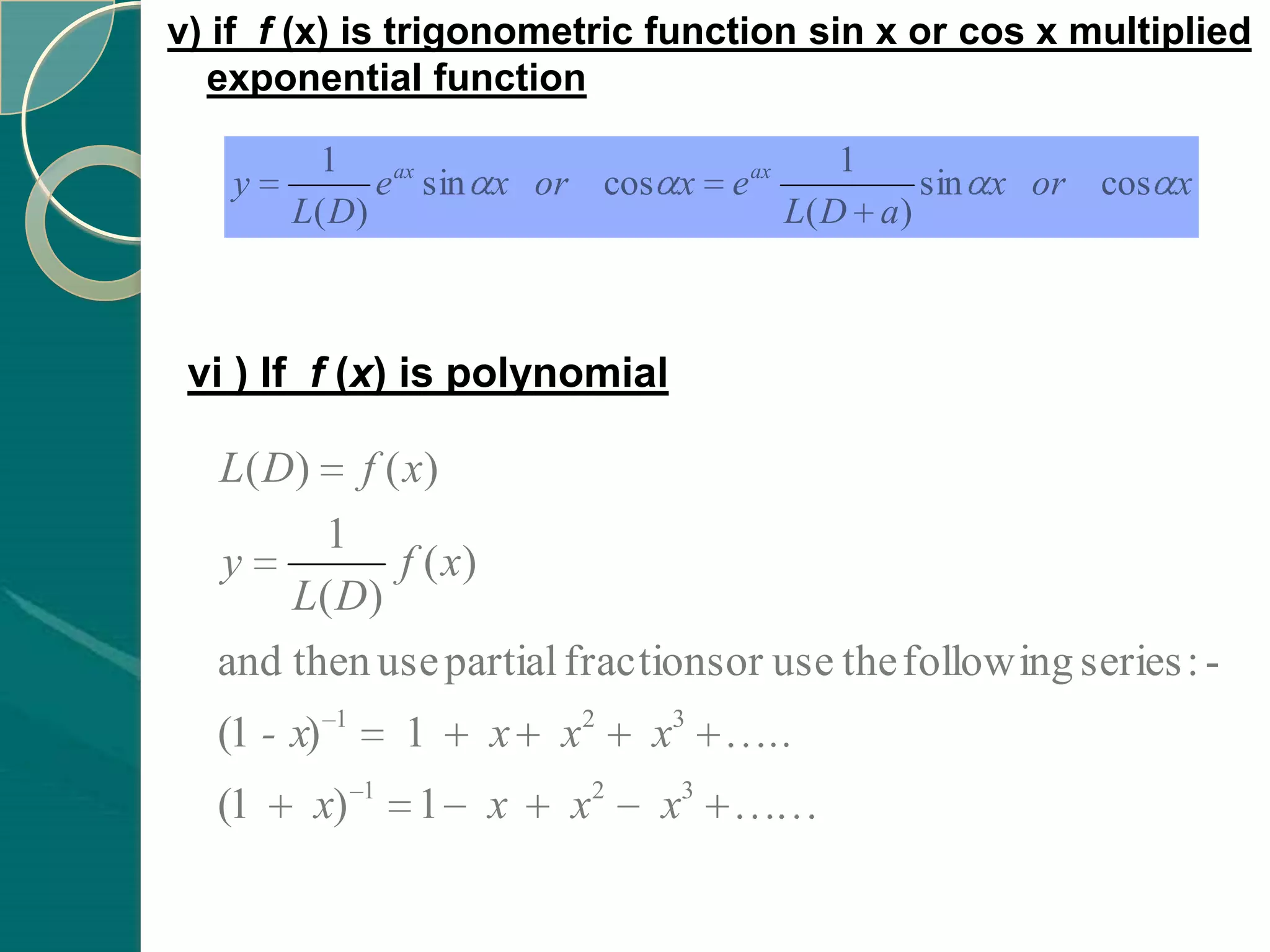 v) if f (x) is trigonometric function sin x or cos x multiplied
  exponential function

         1                                        1
   y         e ax sin x or cos x       e ax            sin x or cos x
       L( D)                                  L( D a )



 vi ) If f (x) is polynomial

   L( D)        f ( x)
        1
  y         f ( x)
      L( D)
  and then use partial fractions or use the following series : -
            1
  (1 - x)           1    x   x2   x3      ..
                1
  (1       x)       1    x   x2   x3
 