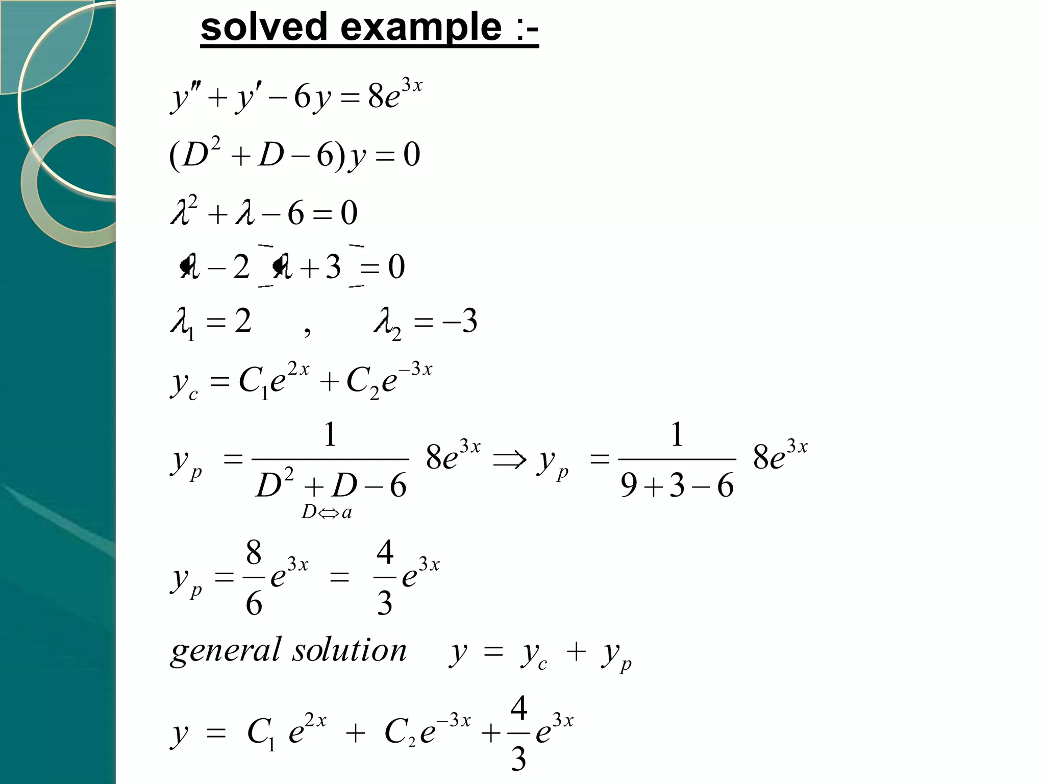 solved example :-
y     y       6 y 8e3 x
(D2       D 6) y            0
 2
        6 0
      2   3 0
 1    2 ,   2                      3
yc    C1e 2 x C2 e           3x


                      1                          1
yp            2
                           8e3 x        yp           8e3 x
          D            D 6                     9 3 6
                  D    a

    8 3x      4 3x
yp    e         e
    6         3
general solution y                     yc     yp
                  2x              3x   4 3x
y      C1 e                C2 e          e
                                       3
 