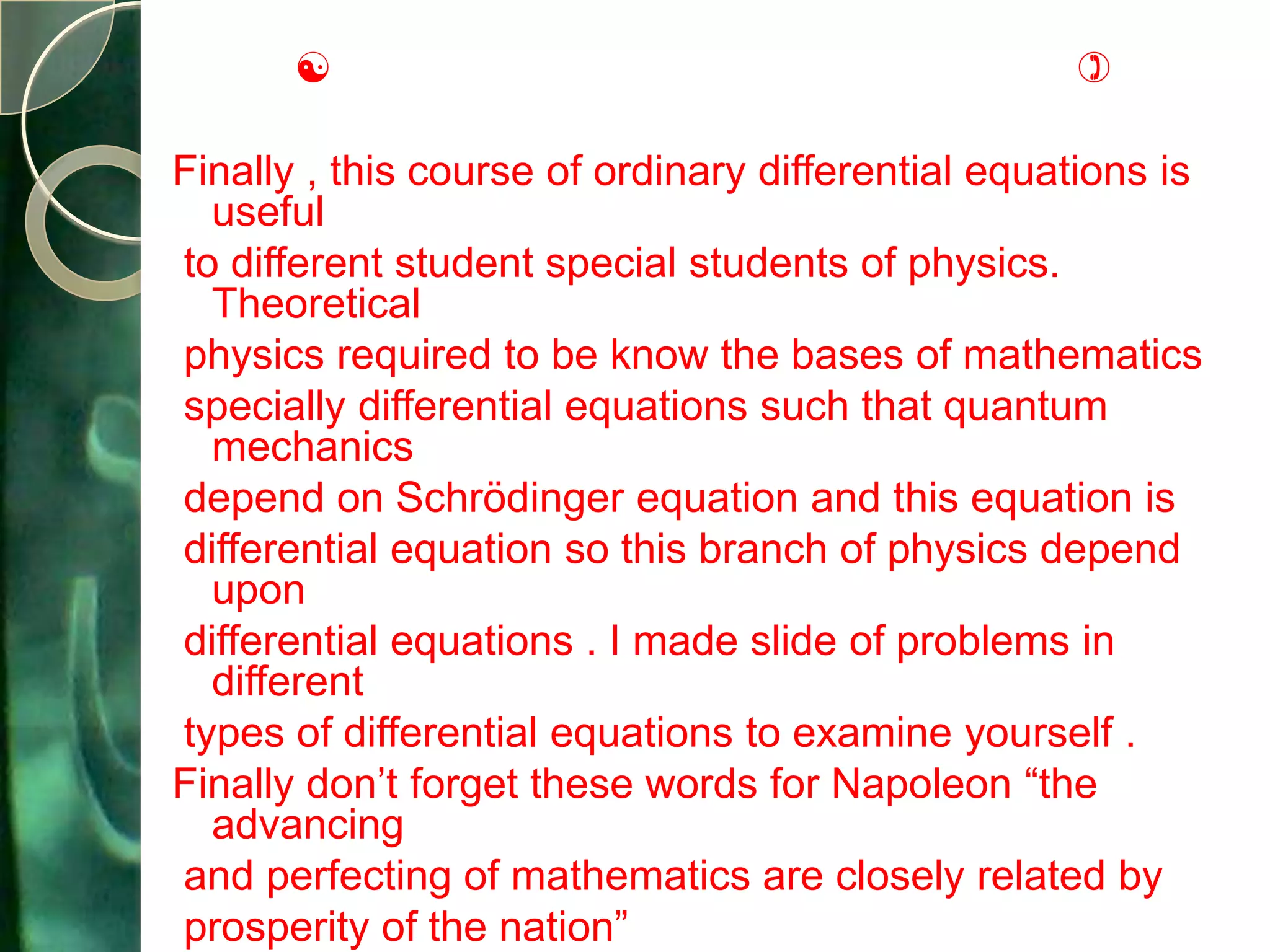                                            

Finally , this course of ordinary differential equations is
  useful
to different student special students of physics.
  Theoretical
physics required to be know the bases of mathematics
specially differential equations such that quantum
  mechanics
depend on Schrödinger equation and this equation is
differential equation so this branch of physics depend
  upon
differential equations . I made slide of problems in
  different
types of differential equations to examine yourself .
Finally don’t forget these words for Napoleon “the
  advancing
and perfecting of mathematics are closely related by
prosperity of the nation”
 