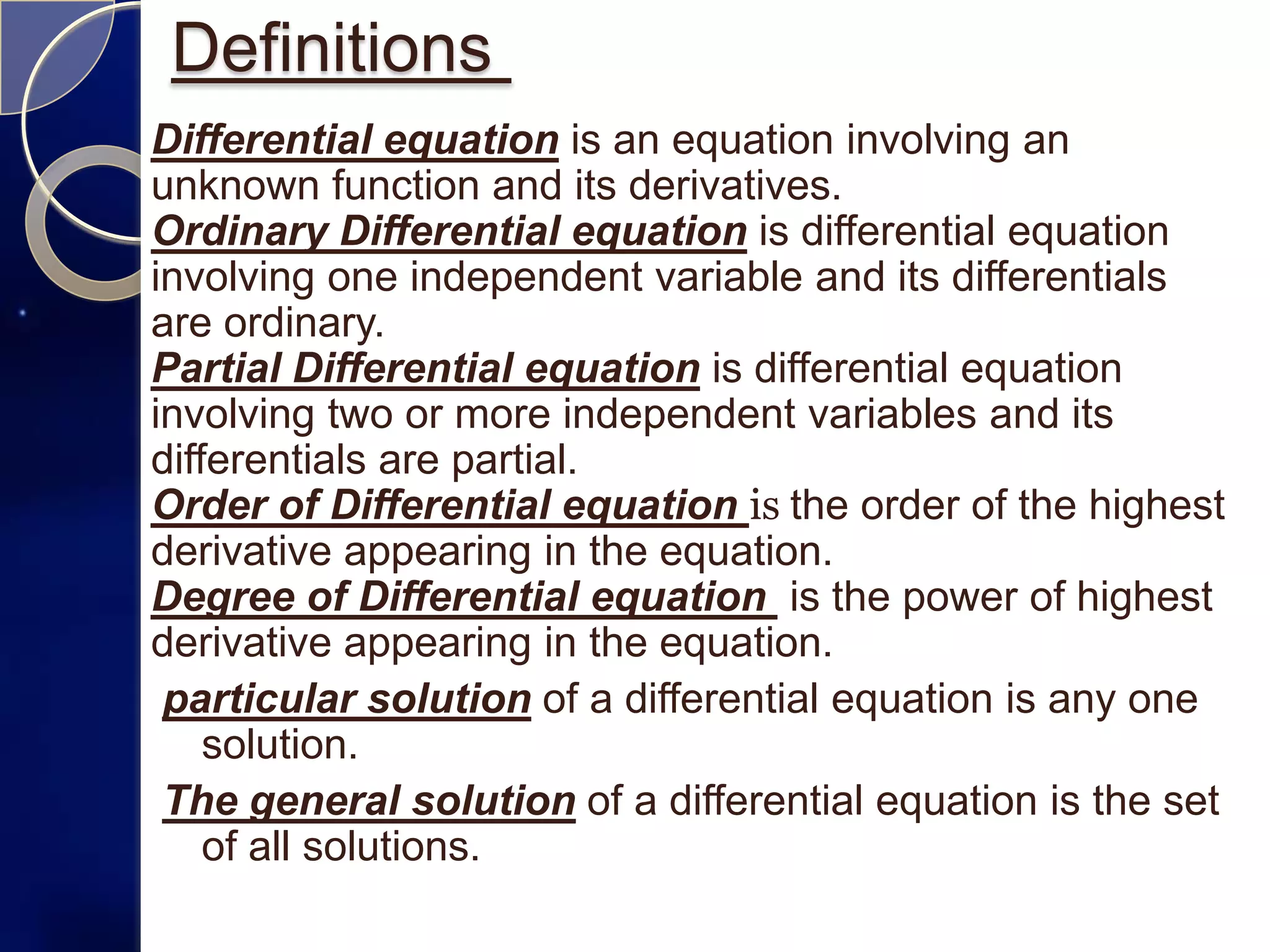 Definitions
Differential equation is an equation involving an
unknown function and its derivatives.
Ordinary Differential equation is differential equation
involving one independent variable and its differentials
are ordinary.
Partial Differential equation is differential equation
involving two or more independent variables and its
differentials are partial.
Order of Differential equation is the order of the highest
derivative appearing in the equation.
Degree of Differential equation is the power of highest
derivative appearing in the equation.
 particular solution of a differential equation is any one
    solution.
 The general solution of a differential equation is the set
    of all solutions.
 