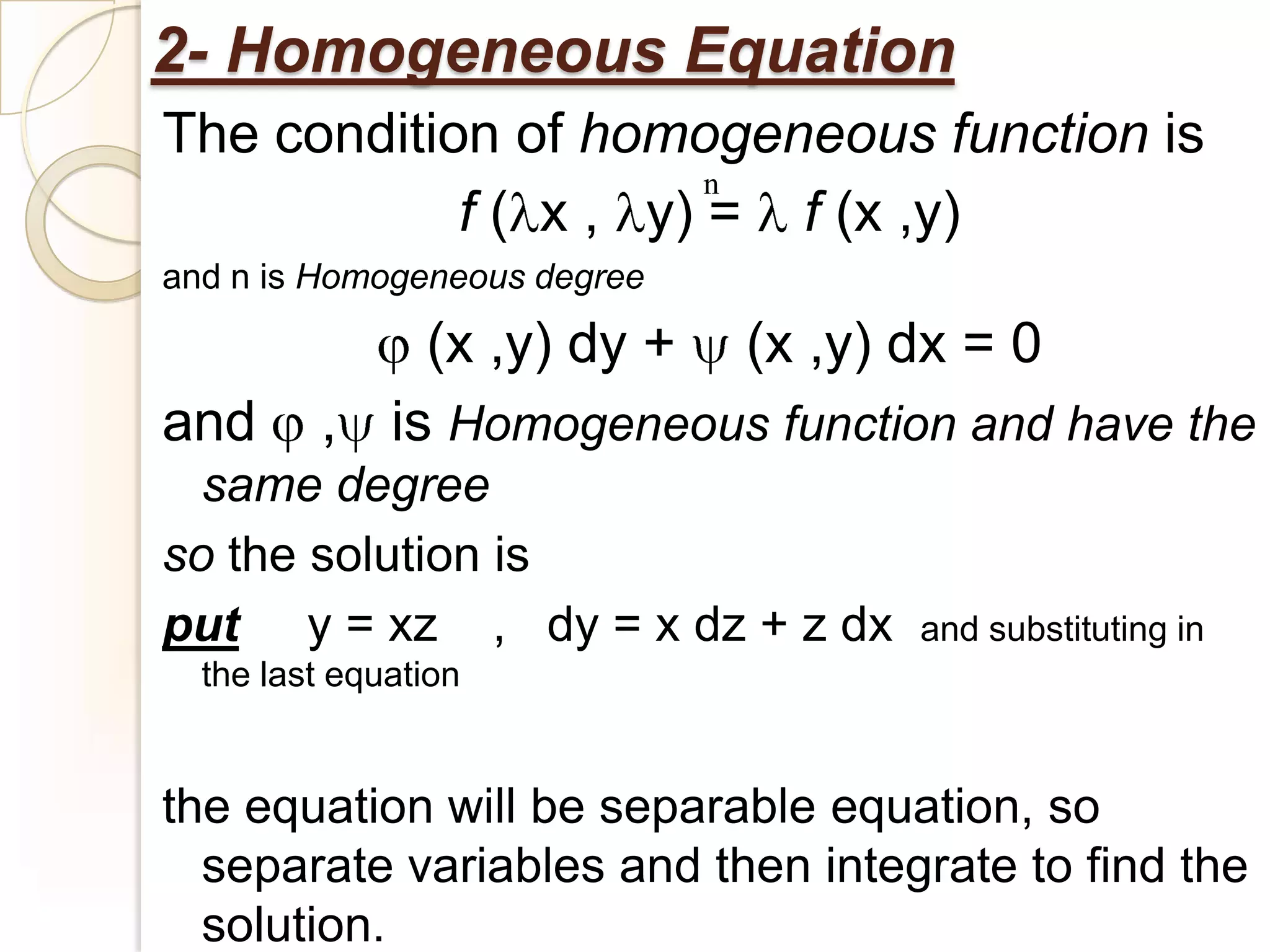 2- Homogeneous Equation
The condition of homogeneous function is
                       n
            f ( x , y) = f (x ,y)
and n is Homogeneous degree

             (x ,y) dy + (x ,y) dx = 0
and      , is Homogeneous function and have the
  same degree
so the solution is
put y = xz , dy = x dz + z dx      and substituting in
  the last equation


the equation will be separable equation, so
  separate variables and then integrate to find the
  solution.
 