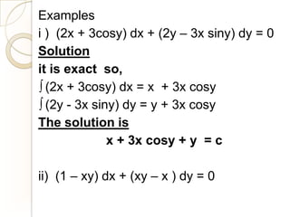 Examples
i ) (2x + 3cosy) dx + (2y – 3x siny) dy = 0
Solution
it is exact so,
  (2x + 3cosy) dx = x + 3x cosy
  (2y - 3x siny) dy = y + 3x cosy
The solution is
              x + 3x cosy + y = c

ii) (1 – xy) dx + (xy – x ) dy = 0
 
