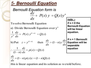5- Bernoulli Equation
 Bernoulli Equation form is
            dy                   n
                 P( x) y Q( x) y
            dx                                      note :-
To solve Bernoulli Equation                         if n = 0 the
                                                    Bernoulli Equation
a) Divide Bernoulli Equation over y n               will be linear
1 dy                                                equation.
          P( x) y(1      n)
                               Q( x)
y n dx
                                   dz           dy if n = 1 Bernoulli
b) Put   z   y (1   n)
                              then      (1 n) y    Equation will be
                                   dx           dx separable
    1      dz                                    equation
                p( x) Q( x)
  (1 n) dx
dz
      (1 n) p ( x) z (1 n)Q ( x)
dx
this is linear equation and its solution as w e told before.
 