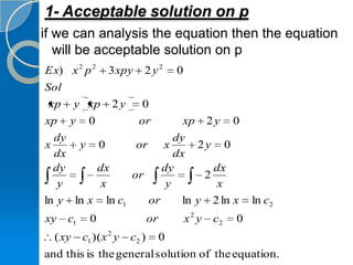 1- Acceptable solution on p
if we can analysis the equation then the equation
   will be acceptable solution on p
Ex) x 2 p 2      3 xpy     2 y2         0
Sol
 xp y xp          2y       0
xp y 0                    or            xp         2y   0
  dy                     dy
x     y 0        or x         2y 0
  dx                     dx
  dy     dx           dy         dx
                or             2
   y      x            y          x
ln y ln x ln c1    or      ln y 2 ln x                      ln c2
xy   c1     0                  or           x2 y   c2   0
  ( xy    c1 )( x 2 y   c2 )        0
and this is the general solution of the equation.
 