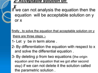 2- Acceptable solution on
  y
If we can not analysis the equation then the
   equation will be acceptable solution on y
   or x

firstly , to solve the equation that acceptable solution on y
there are three steps :-
1- Let y be in term alone .
2- By differentiation the equation with respect to x
  and solve the differential equation .
3- By deleting p from two equations (the origin
  equation and the equation that we got after second
  step) if we can not delete it the solution called
  the parametric solution .
 