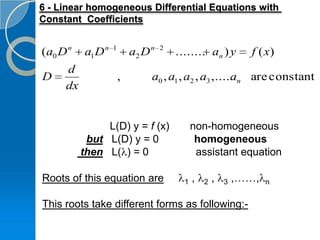 6 - Linear homogeneous Differential Equations with
Constant Coefficients


(a0 D n   a1 D n   1
                           a2 D n   2
                                        ........ an ) y         f ( x)
     d
D                      ,        a0 , a1 , a2 , a3 ,..... n are constant
                                                       a
     dx


               L(D) y = f (x)                 non-homogeneous
           but L(D) y = 0                      homogeneous
          then L( ) = 0                        assistant equation

Roots of this equation are                1   ,   2   ,   3   ,……,   n


This roots take different forms as following:-
 