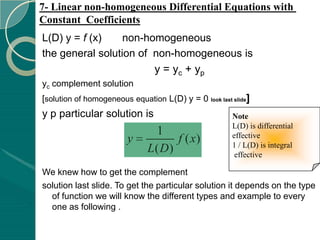 7- Linear non-homogeneous Differential Equations with
Constant Coefficients
L(D) y = f (x)    non-homogeneous
the general solution of non-homogeneous is
                        y = yc + yp
yc complement solution
[solution of homogeneous equation L(D) y = 0 look last slide]
y p particular solution is                             Note
                                                       L(D) is differential
                                1                      effective
                         y          f ( x)             1 / L(D) is integral
                              L( D)                     effective

We knew how to get the complement
solution last slide. To get the particular solution it depends on the type
  of function we will know the different types and example to every
  one as following .
 