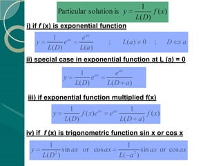 1
                Particular solution is y                f ( x)
                                                  L( D)
i) if f (x) is exponential function
            1             e ax
     y          e ax                  ;       L(a)   0    ;    D   a
          L( D)          L(a )
ii) special case in exponential function at L (a) = 0
                         1               e ax
                  y          e ax
                       L( D)          L( D a )

iii) if exponential function multiplied f(x)
                    1                            1
            y            f ( x)e ax   e ax            f ( x)
                  L( D )                     L( D a )
iv) if f (x) is trigonometric function sin x or cos x
            1                                  1
 y            2
                sin ax or cos ax                 2
                                                    sin ax or cos ax
         L( D )                              L( a )
 