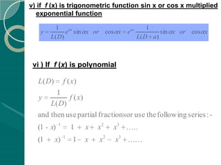 v) if f (x) is trigonometric function sin x or cos x multiplied
  exponential function

         1                                        1
   y         e ax sin x or cos x       e ax            sin x or cos x
       L( D)                                  L( D a )



 vi ) If f (x) is polynomial

   L( D)        f ( x)
        1
  y         f ( x)
      L( D)
  and then use partial fractions or use the following series : -
            1
  (1 - x)           1    x   x2   x3      ..
                1
  (1       x)       1    x   x2   x3
 