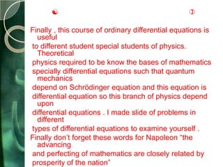                                             

Finally , this course of ordinary differential equations is
  useful
to different student special students of physics.
  Theoretical
physics required to be know the bases of mathematics
specially differential equations such that quantum
  mechanics
depend on Schrödinger equation and this equation is
differential equation so this branch of physics depend
  upon
differential equations . I made slide of problems in
  different
types of differential equations to examine yourself .
Finally don’t forget these words for Napoleon “the
  advancing
and perfecting of mathematics are closely related by
prosperity of the nation”
 