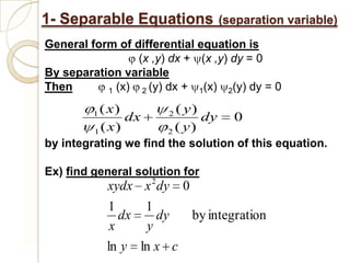 1- Separable Equations             (separation variable)
General form of differential equation is
                 (x ,y) dx + (x ,y) dy = 0
By separation variable
Then       1 (x)  2 (y) dx + 1(x) 2(y) dy = 0

         1( x)         2 ( y)
                dx            dy     0
         1 ( x)        2 ( y)
by integrating we find the solution of this equation.

Ex) find general solution for
             xydx x 2 dy 0
             1     1
                dx   dy      by integration
              x    y
             ln y ln x c
 