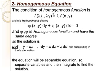 2- Homogeneous Equation
The condition of homogeneous function is
                       n
            f ( x , y) = f (x ,y)
and n is Homogeneous degree

             (x ,y) dy + (x ,y) dx = 0
and      , is Homogeneous function and have the
  same degree
so the solution is
put y = xz , dy = x dz + z dx      and substituting in
  the last equation


the equation will be separable equation, so
  separate variables and then integrate to find the
  solution.
 