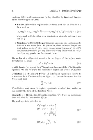 2 LESSON 1. BASIC CONCEPTS
Ordinary diﬀerential equations are further classiﬁed by type and degree.
There are two types of ODE:
• Linear diﬀerential equations are those that can be written in a
form such as
an(t)y(n)
+ an−1(t)y(n−1)
+ · · · + a2(t)y + a1(t)y + a0(t) = 0 (1.4)
where each ai(t) is either zero, constant, or depends only on t, and
not on y.
• Nonlinear diﬀerential equations are any equations that cannot be
written in the above form. In particular, these include all equations
that include y, y , y , etc., raised to any power (such as y2
or (y )3
);
nonlinear functions of y or any derivative to any order (such as sin(y)
or ety
; or any product or function of these.
The order of a diﬀerential equation is the degree of the highest order
derivative in it. Thus
y − 3ty2
= sin t (1.5)
is a third order (because of the y ) nonlinear (because of the y2
) diﬀerential
equation. We will return to the concepts of degree and type of ODE later.
Deﬁnition 1.1 (Standard Form). A diﬀerential equation is said to be
in standard form if we can solve for dy/dx, i.e., there exists some function
f(t, y) such that
dy
dt
= f(t, y) (1.6)
We will often want to rewrite a given equation in standard form so that we
can identify the form of the function f(t, y).
Example 1.1. Rewrite the diﬀerential equation t2
y +3ty = yy in standard
form and identify the function f(t, y).
The goal here is to solve for y :
t2
y − yy = −3ty
(t2
− y)y = −3ty
y =
3ty
y − t2



(1.7)
hence
f(t, y) =
3ty
y − t2
(1.8)
 