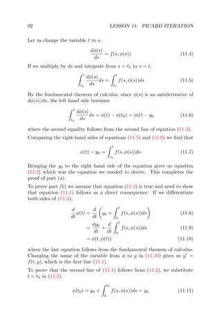 92 LESSON 11. PICARD ITERATION
Let us change the variable t to s,
dφ(s)
ds
= f(s, φ(s)) (11.4)
If we multiply by ds and integrate from s = t0 to s = t,
t
t0
dφ(s)
ds
ds =
t
t0
f(s, φ(s))ds (11.5)
By the fundamental theorem of calculus, since φ(s) is an antiderivative of
dφ(s)/ds, the left hand side becomes
t
t0
dφ(s)
ds
ds = φ(t) − φ(t0) = φ(t) − y0 (11.6)
where the second equality follows from the second line of equation (11.3).
Comparing the right-hand sides of equations (11.5) and (11.6) we ﬁnd that
φ(t) − y0 =
t
t0
f(s, φ(s))ds (11.7)
Bringing the y0 to the right hand side of the equation gives us equation
(11.2) which was the equation we needed to derive. This completes the
proof of part (a).
To prove part (b) we assume that equation (11.2) is true and need to show
that equation (11.1) follows as a direct consequence. If we diﬀerentiate
both sides of (11.2),
d
dt
φ(t) =
d
dt
y0 +
t
0
f(s, φ(s))ds (11.8)
=
dy0
dt
+
d
dt
t
0
f(s, φ(s))ds (11.9)
= φ(t, φ(t)) (11.10)
where the last equation follows from the fundamental theorem of calculus.
Changing the name of the variable from φ to y in (11.10) gives us y =
f(t, y), which is the ﬁrst line (11.1).
To prove that the second line of (11.1) follows from (11.2), we substitute
t = t0 in (11.2).
φ(t0) = y0 +
t0
0
f(s, φ(s))ds = y0 (11.11)
 