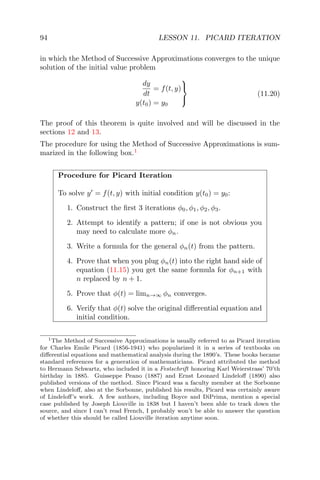 94 LESSON 11. PICARD ITERATION
in which the Method of Successive Approximations converges to the unique
solution of the initial value problem
dy
dt
= f(t, y)
y(t0) = y0



(11.20)
The proof of this theorem is quite involved and will be discussed in the
sections 12 and 13.
The procedure for using the Method of Successive Approximations is sum-
marized in the following box.1
Procedure for Picard Iteration
To solve y = f(t, y) with initial condition y(t0) = y0:
1. Construct the ﬁrst 3 iterations φ0, φ1, φ2, φ3.
2. Attempt to identify a pattern; if one is not obvious you
may need to calculate more φn.
3. Write a formula for the general φn(t) from the pattern.
4. Prove that when you plug φn(t) into the right hand side of
equation (11.15) you get the same formula for φn+1 with
n replaced by n + 1.
5. Prove that φ(t) = limn→∞ φn converges.
6. Verify that φ(t) solve the original diﬀerential equation and
initial condition.
1The Method of Successive Approximations is usually referred to as Picard iteration
for Charles Emile Picard (1856-1941) who popularized it in a series of textbooks on
diﬀerential equations and mathematical analysis during the 1890’s. These books became
standard references for a generation of mathematicians. Picard attributed the method
to Hermann Schwartz, who included it in a Festschrift honoring Karl Weierstrass’ 70’th
birthday in 1885. Guisseppe Peano (1887) and Ernst Leonard Lindeloﬀ (1890) also
published versions of the method. Since Picard was a faculty member at the Sorbonne
when Lindeloﬀ, also at the Sorbonne, published his results, Picard was certainly aware
of Lindeloﬀ’s work. A few authors, including Boyce and DiPrima, mention a special
case published by Joseph Liouville in 1838 but I haven’t been able to track down the
source, and since I can’t read French, I probably won’t be able to answer the question
of whether this should be called Liouville iteration anytime soon.
 