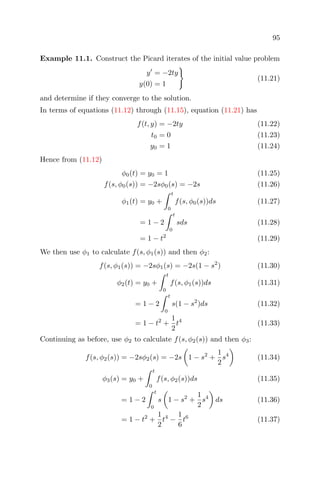 95
Example 11.1. Construct the Picard iterates of the initial value problem
y = −2ty
y(0) = 1
(11.21)
and determine if they converge to the solution.
In terms of equations (11.12) through (11.15), equation (11.21) has
f(t, y) = −2ty (11.22)
t0 = 0 (11.23)
y0 = 1 (11.24)
Hence from (11.12)
φ0(t) = y0 = 1 (11.25)
f(s, φ0(s)) = −2sφ0(s) = −2s (11.26)
φ1(t) = y0 +
t
0
f(s, φ0(s))ds (11.27)
= 1 − 2
t
0
sds (11.28)
= 1 − t2
(11.29)
We then use φ1 to calculate f(s, φ1(s)) and then φ2:
f(s, φ1(s)) = −2sφ1(s) = −2s(1 − s2
) (11.30)
φ2(t) = y0 +
t
0
f(s, φ1(s))ds (11.31)
= 1 − 2
t
0
s(1 − s2
)ds (11.32)
= 1 − t2
+
1
2
t4
(11.33)
Continuing as before, use φ2 to calculate f(s, φ2(s)) and then φ3:
f(s, φ2(s)) = −2sφ2(s) = −2s 1 − s2
+
1
2
s4
(11.34)
φ3(s) = y0 +
t
0
f(s, φ2(s))ds (11.35)
= 1 − 2
t
0
s 1 − s2
+
1
2
s4
ds (11.36)
= 1 − t2
+
1
2
t4
−
1
6
t6
(11.37)
 