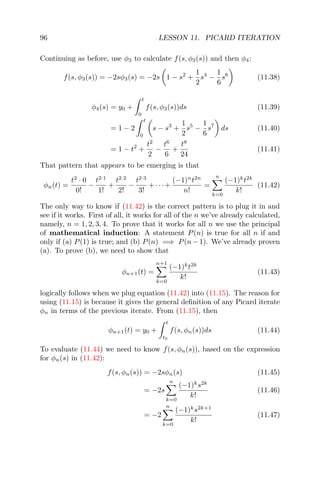 96 LESSON 11. PICARD ITERATION
Continuing as before, use φ3 to calculate f(s, φ3(s)) and then φ4:
f(s, φ3(s)) = −2sφ3(s) = −2s 1 − s2
+
1
2
s4
−
1
6
s6
(11.38)
φ4(s) = y0 +
t
0
f(s, φ3(s))ds (11.39)
= 1 − 2
t
0
s − s3
+
1
2
s5
−
1
6
s7
ds (11.40)
= 1 − t2
+
t2
2
−
t6
6
+
t8
24
(11.41)
That pattern that appears to be emerging is that
φn(t) =
t2
· 0
0!
−
t2·1
1!
+
t2·2
2!
−
t2·3
3!
+· · ·+
(−1)n
t2n
n!
=
n
k=0
(−1)k
t2k
k!
(11.42)
The only way to know if (11.42) is the correct pattern is to plug it in and
see if it works. First of all, it works for all of the n we’ve already calculated,
namely, n = 1, 2, 3, 4. To prove that it works for all n we use the principal
of mathematical induction: A statement P(n) is true for all n if and
only if (a) P(1) is true; and (b) P(n) =⇒ P(n − 1). We’ve already proven
(a). To prove (b), we need to show that
φn+1(t) =
n+1
k=0
(−1)k
t2k
k!
(11.43)
logically follows when we plug equation (11.42) into (11.15). The reason for
using (11.15) is because it gives the general deﬁnition of any Picard iterate
φn in terms of the previous iterate. From (11.15), then
φn+1(t) = y0 +
t
t0
f(s, φn(s))ds (11.44)
To evaluate (11.44) we need to know f(s, φn(s)), based on the expression
for φn(s) in (11.42):
f(s, φn(s)) = −2sφn(s) (11.45)
= −2s
n
k=0
(−1)k
s2k
k!
(11.46)
= −2
n
k=0
(−1)k
s2k+1
k!
(11.47)
 
