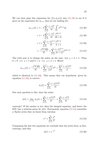 97
We can then plug this expression for f(s, φn(s)) into (11.44) to see if it
gives us the expression for φn+1 that we are looking for:
φn+1(t) = 1 − 2
n
k=0
(−1)k
k!
t
0
s2k+1
ds (11.48)
= 1 − 2
n
k=0
(−1)k
k!
t2k+2
2k + 2
(11.49)
= 1 +
n
k=0
(−1)k+1
k!
t2k+2
k + 1
(11.50)
=
−10
t(
2˙0)
0!
+
n
k=0
(−1)k+1
(k + 1)!
t2(k+1)
(11.51)
The trick now is to change the index on the sum. Let j = k + 1. Then
k = 0 =⇒ j = 1 and k = n =⇒ j = n + 1. Hence
φn+1(t) =
−10
t(
2˙0)
0!
+
n+1
j=1
(−1)j
(j)!
t2j
=
n+1
j=0
(−1)j
t2j
j!
(11.52)
which is identical to (11.43). This means that our hypothesis, given by
equation (11.42), is correct:
φn(t) =
n
k=0
(−1)k
t2k
k!
(11.53)
Our next question is this: does the series
φ(t) = lim
n→∞
φn(t) =
∞
k=0
(−1)k
t2k
k!
=
∞
k=0
(−t2
)k
k!
(11.54)
converge? If the answer is yes, then the integral equation, and hence the
IVP, has a solution given by φ(t). Fortunately equation (11.54) resembles
a Taylor series that we know from calculus:
ex
=
∞
k=0
xk
k!
(11.55)
Comparing the last two equations we conclude that the series does, in fact,
converge, and that
φ(t) = e−t2
(11.56)
 
